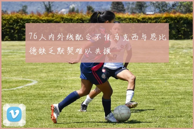 76人内外线配合不佳马克西与恩比德缺乏默契难以共振