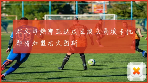 尤文与热那亚达成互换交易埃卡托即将加盟尤文图斯