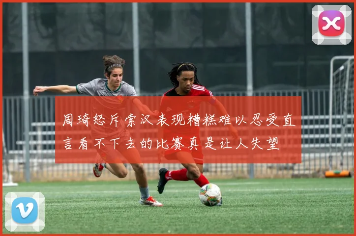 周琦怒斥索汉表现糟糕难以忍受直言看不下去的比赛真是让人失望