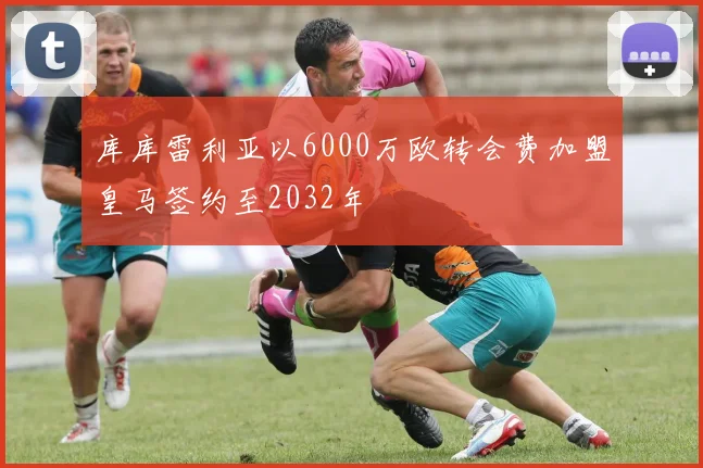 库库雷利亚以6000万欧转会费加盟皇马签约至2032年