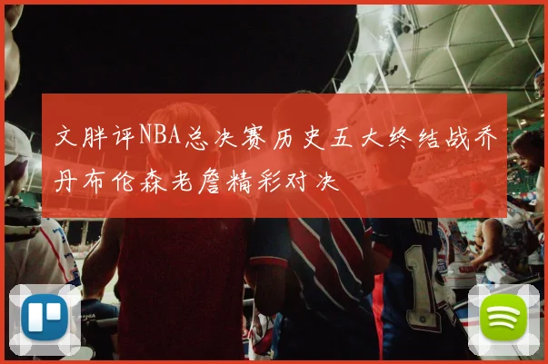 文胖评NBA总决赛历史五大终结战乔丹布伦森老詹精彩对决