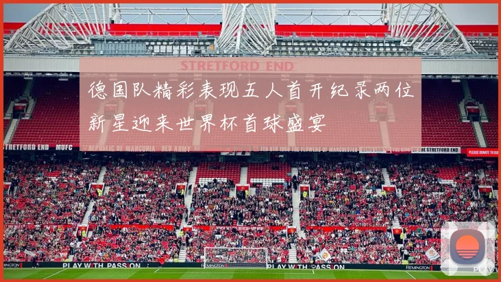 德国队精彩表现五人首开纪录两位新星迎来世界杯首球盛宴