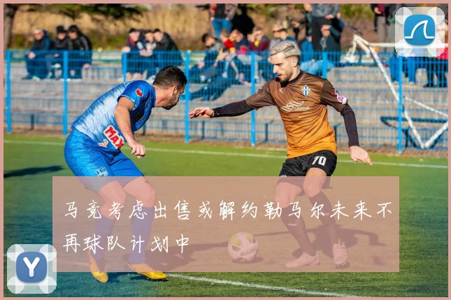 马竞考虑出售或解约勒马尔未来不再球队计划中
