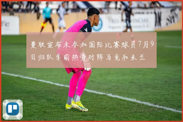 曼联宣布未参加国际比赛球员7月9日归队季前热身对阵马竞和米兰