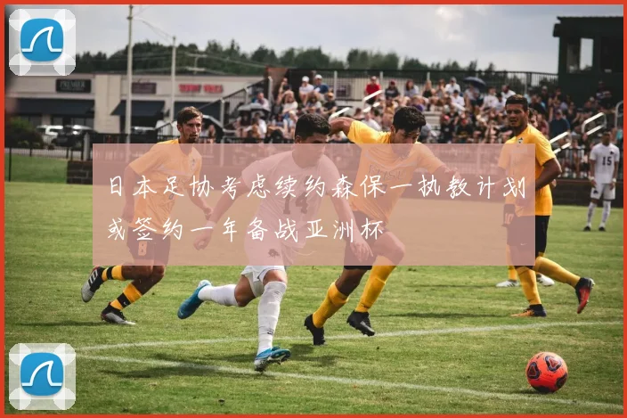 日本足协考虑续约森保一执教计划或签约一年备战亚洲杯