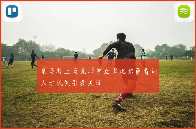 皇马盯上马竞15岁后卫比尔萨青训人才流失引发关注