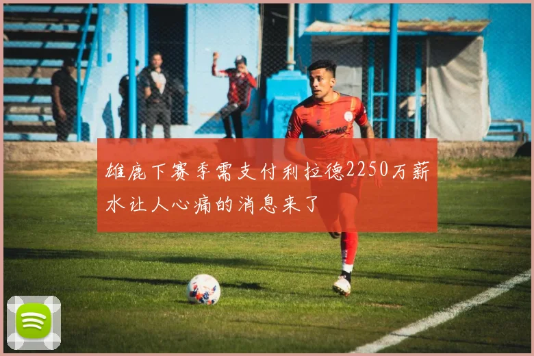 雄鹿下赛季需支付利拉德2250万薪水让人心痛的消息来了