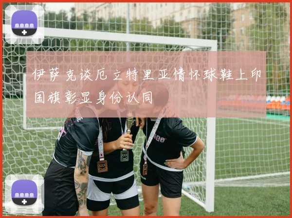 伊萨克谈厄立特里亚情怀球鞋上印国旗彰显身份认同
