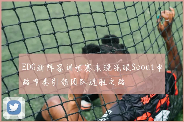 EDG新阵容训练赛表现亮眼Scout中路节奏引领团队连胜之路