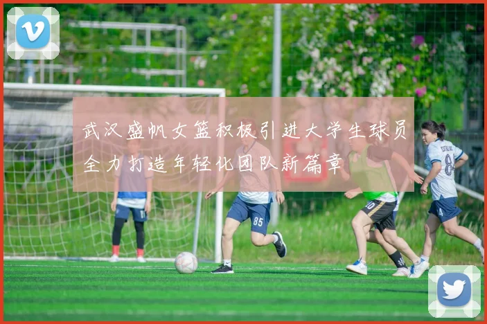 武汉盛帆女篮积极引进大学生球员全力打造年轻化团队新篇章