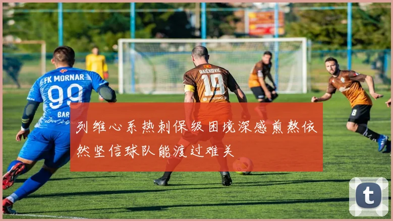 列维心系热刺保级困境深感煎熬依然坚信球队能渡过难关
