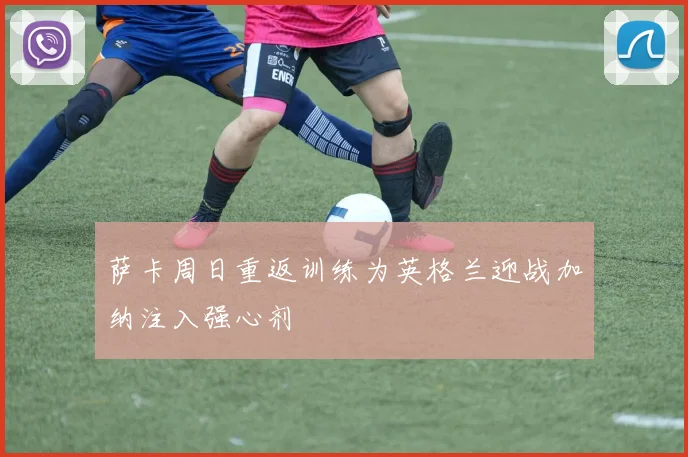 萨卡周日重返训练为英格兰迎战加纳注入强心剂