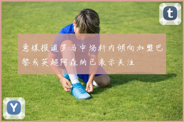 意媒报道罗马中场科内倾向加盟巴黎或英超阿森纳已表示关注
